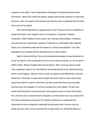 audience in her article, “Latino Republicans ‘Outraged’ by Electriﬁed Border Fence
Comments”. When Cain made this speech, people unanimously cheered in unison after
this point. Later, the majority of Americans say that they were not pleased with this idea;
that it was far too radical.
Why did the Republicans supporting Cain cheer? They are part of a collective of
people that holds a very negative view on immigration, in particular, Hispanic
immigration. Within Stephani Ruiz’s article, she interviews Garcia Blase, a Hispanic,
says that she was “heartbroken” because “it feels like an uphill battle. We’re ﬁghting
bigotry and it sometimes feels like the hatred is so strong and palpable.” Cain later
apologized, but he states that the electriﬁed fence is still an option.
Back to Senator McCain. During his presidential campaign he was slandered for
being “too liberal” on the immigration front by his own party members, as can be seen in
CNN’s article, “McCain Tangles With Conservatives”. With a growing need to swing
more republican voters to his side, McCain did something that he has oftentimes done
before; he ﬂip-ﬂopped. McCain chose to stop his support of the DREAM Act, and then
stated that, “obviously, in cases where people have been here for many many many
years that would be a path to citizenship, but they would still have to pay a penalty
because they came illegally. It’s not fair to people who came legally.” He also now
insists that ﬁrst borders must be secured; “we’re going to have to secure the borders
ﬁrst, and then enact comprehensive immigration, but the border has to be secured ﬁrst.”
The idea of citizenship is being put off. Instead of striking out a viable path too
citizenship for some immigrants, especially the educated youth, the lens is put on
border security, and a notion of punishment to keep others out. Would the Statue of
 