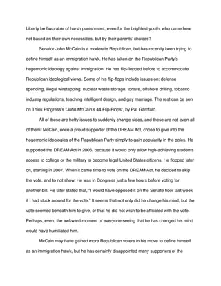 Liberty be favorable of harsh punishment, even for the brightest youth, who came here
not based on their own necessities, but by their parents’ choices?
Senator John McCain is a moderate Republican, but has recently been trying to
deﬁne himself as an immigration hawk. He has taken on the Republican Party’s
hegemonic ideology against immigration. He has ﬂip-ﬂopped before to accommodate
Republican ideological views. Some of his ﬂip-ﬂops include issues on: defense
spending, illegal wiretapping, nuclear waste storage, torture, offshore drilling, tobacco
industry regulations, teaching intelligent design, and gay marriage. The rest can be sen
on Think Progress’s “John McCain’s 44 Flip-Flops”, by Pat Garofalo.
All of these are hefty issues to suddenly change sides, and these are not even all
of them! McCain, once a proud supporter of the DREAM Act, chose to give into the
hegemonic ideologies of the Republican Party simply to gain popularity in the poles. He
supported the DREAM Act in 2005, because it would only allow high-achieving students
access to college or the military to become legal United States citizens. He ﬂopped later
on, starting in 2007. When it came time to vote on the DREAM Act, he decided to skip
the vote, and to not show. He was in Congress just a few hours before voting for
another bill. He later stated that, “I would have opposed it on the Senate ﬂoor last week
if I had stuck around for the vote.” It seems that not only did he change his mind, but the
vote seemed beneath him to give, or that he did not wish to be afﬁliated with the vote.
Perhaps, even, the awkward moment of everyone seeing that he has changed his mind
would have humiliated him.
McCain may have gained more Republican voters in his move to deﬁne himself
as an immigration hawk, but he has certainly disappointed many supporters of the
 
