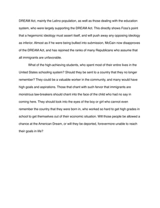 DREAM Act, mainly the Latino population, as well as those dealing with the education
system, who were largely supporting the DREAM Act. This directly shows Foss’s point
that a hegemonic ideology must assert itself, and will push away any opposing ideology
as inferior. Almost as if he were being bullied into submission, McCain now disapproves
of the DREAM Act, and has rejoined the ranks of many Republicans who assume that
all immigrants are unfavorable.
What of the high-achieving students, who spent most of their entire lives in the
United States schooling system? Should they be sent to a country that they no longer
remember? They could be a valuable worker in the community, and many would have
high goals and aspirations. Those that chant with such fervor that immigrants are
monstrous law-breakers should chant into the face of the child who had no say in
coming here. They should look into the eyes of the boy or girl who cannot even
remember the country that they were born in, who worked so hard to get high grades in
school to get themselves out of their economic situation. Will those people be allowed a
chance at the American Dream, or will they be deported, forevermore unable to reach
their goals in life?
 