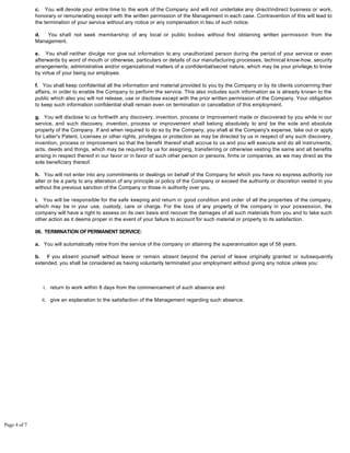 c. You will devote your entire time to the work of the Company and will not undertake any direct/indirect business or work,
honorary or remunerating except with the written permission of the Management in each case. Contravention of this will lead to
the termination of your service without any notice or any compensation in lieu of such notice.
d. You shall not seek membership of any local or public bodies without first obtaining written permission from the
Management.
e. You shall neither divulge nor give out information to any unauthorized person during the period of your service or even
afterwards by word of mouth or otherwise, particulars or details of our manufacturing processes, technical know-how, security
arrangements, administrative and/or organizational matters of a confidential/secret nature, which may be your privilege to know
by virtue of your being our employee.
f. You shall keep confidential all the information and material provided to you by the Company or by its clients concerning their
affairs, in order to enable the Company to perform the service. This also includes such information as is already known to the
public which also you will not release, use or disclose except with the prior written permission of the Company. Your obligation
to keep such information confidential shall remain even on termination or cancellation of this employment.
g. You will disclose to us forthwith any discovery, invention, process or improvement made or discovered by you while in our
service, and such discovery, invention, process or improvement shall belong absolutely to and be the sole and absolute
property of the Company. If and when required to do so by the Company, you shall at the Company's expense, take out or apply
for Latter's Patent, Licenses or other rights, privileges or protection as may be directed by us in respect of any such discovery,
invention, process or improvement so that the benefit thereof shall accrue to us and you will execute and do all instruments,
acts, deeds and things, which may be required by us for assigning, transferring or otherwise vesting the same and all benefits
arising in respect thereof in our favor or in favor of such other person or persons, firms or companies, as we may direct as the
sole beneficiary thereof.
h. You will not enter into any commitments or dealings on behalf of the Company for which you have no express authority nor
alter or be a party to any alteration of any principle or policy of the Company or exceed the authority or discretion vested in you
without the previous sanction of the Company or those in authority over you.
i. You will be responsible for the safe keeping and return in good condition and order of all the properties of the company,
which may be in your use, custody, care or charge. For the loss of any property of the company in your possession, the
company will have a right to assess on its own basis and recover the damages of all such materials from you and to take such
other action as it deems proper in the event of your failure to account for such material or property to its satisfaction.
06. TERMINATION OFPERMANENT SERVICE:
a. You will automatically retire from the service of the company on attaining the superannuation age of 58 years.
b. If you absent yourself without leave or remain absent beyond the period of leave originally granted or subsequently
extended, you shall be considered as having voluntarily terminated your employment without giving any notice unless you:
return to work within 8 days from the commencement of such absence andi.
give an explanation to the satisfaction of the Management regarding such absence.ii.
Page 4 of 7
 