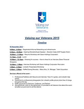 Valuing our Veterans 2015
Timeline
05 November 2015 –
9:00am – 9:30am – Registration/Informal Networking and refreshments
9:30am – 10:00am – Opening Remarks/Guest Speaker – Brandon Cates (DVP Supply Chain)
10:00am – 11:00am – Resume Workshop with Sears Holdings Corporation
11:15am – 11:45 – Lunch
12:00pm – 12:15pm – Dressing for success – How to dress for an Interview (Sears Personal
Shoppers)
12:20pm – 1:00pm - Interview Workshop with Sears Holdings Corporation Recruiters
1:00pm – 2:30pm – LinkedIn Presentation/Workshop
2:45pm – 3:00pm – Raffle/Closing Remarks – Mario Nino, Sr. Manager, Talent Acquisition
Services offered at the event –
1. Professional Padfolios with Resume and Interview “How-To” guides, and LinkedIn help
sheets.
2. Headshots by professional photographer (for LinkedIn profile picture) done free of charge
throughout the day.
3. Raffle sponsored by Kenmore, Craftsman, and Diehard
4. Strengthsfinder code for Strengthsfinder 2.0 provided to all Veterans that attend the event
(emailed out post event to all that attend)
 