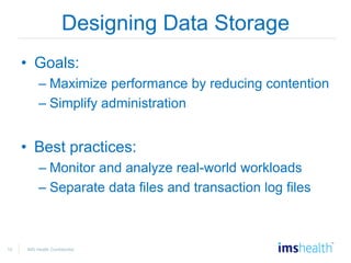 10 IMS Health Confidential
Designing Data Storage
• Goals:
– Maximize performance by reducing contention
– Simplify administration
• Best practices:
– Monitor and analyze real-world workloads
– Separate data files and transaction log files
 