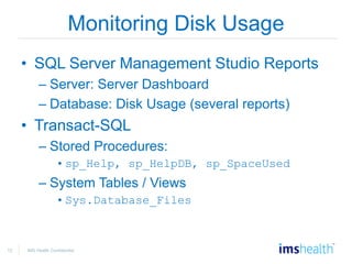12 IMS Health Confidential
Monitoring Disk Usage
• SQL Server Management Studio Reports
– Server: Server Dashboard
– Database: Disk Usage (several reports)
• Transact-SQL
– Stored Procedures:
•sp_Help, sp_HelpDB, sp_SpaceUsed
– System Tables / Views
•Sys.Database_Files
 