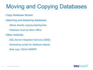 17 IMS Health Confidential
Moving and Copying Databases
• Copy Database Wizard
• Attaching and detaching databases
– Allows directly copying data/log files
– Database must be taken offline
• Other methods:
– SQL Server Integration Services (SSIS)
– Generating scripts for database objects
– Bulk copy / BULK INSERT
 