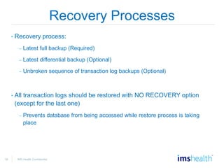 18 IMS Health Confidential
Recovery Processes
• Recovery process:
– Latest full backup (Required)
– Latest differential backup (Optional)
– Unbroken sequence of transaction log backups (Optional)
• All transaction logs should be restored with NO RECOVERY option
(except for the last one)
– Prevents database from being accessed while restore process is taking
place
 