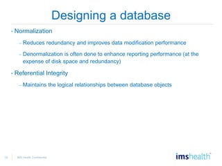 32 IMS Health Confidential
Designing a database
• Normalization
– Reduces redundancy and improves data modification performance
– Denormalization is often done to enhance reporting performance (at the
expense of disk space and redundancy)
• Referential Integrity
– Maintains the logical relationships between database objects
 