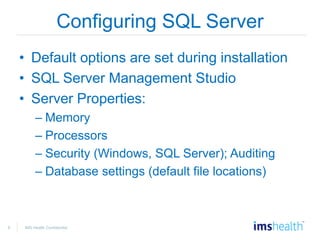 8 IMS Health Confidential
Configuring SQL Server
• Default options are set during installation
• SQL Server Management Studio
• Server Properties:
– Memory
– Processors
– Security (Windows, SQL Server); Auditing
– Database settings (default file locations)
 