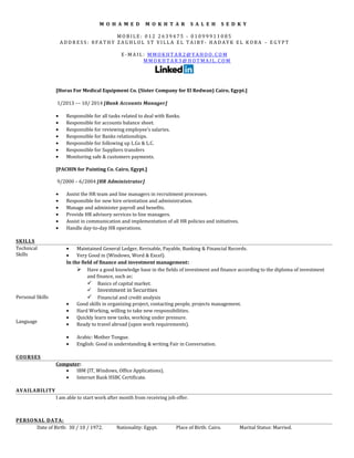 M O H A M E D M O K H T A R S A L E H S E D K Y
M O B I L E : 0 1 2 2 6 3 9 4 7 5 - 0 1 0 9 9 9 1 1 0 8 5
A D D R E S S : 8 F A T H Y Z A G H L O L S T V I L L A E L T A I B Y - H A D A Y K E L K O B A – E G Y P T
E - M A I L : M M O K H T A R 2 @ Y A H O O . C O M
M M O K H T A R 3 @ H O T M A I L . C O M
[Horas For Medical Equipment Co. (Sister Company for El Redwan) Cairo, Egypt.]
1/2013 –– 10/ 2014 [Bank Accounts Manager]
• Responsible for all tasks related to deal with Banks.
• Responsible for accounts balance sheet.
• Responsible for reviewing employee’s salaries.
• Responsible for Banks relationships.
• Responsible for following up L.Gs & L.C.
• Responsible for Suppliers transfers
• Monitoring safe & customers payments.
[PACHIN for Painting Co. Cairo, Egypt.]
9/2000 – 6/2004 [HR Administrator]
• Assist the HR team and line managers in recruitment processes.
• Responsible for new hire orientation and administration.
• Manage and administer payroll and benefits.
• Provide HR advisory services to line managers.
• Assist in communication and implementation of all HR policies and initiatives.
• Handle day-to-day HR operations.
SKILLS
Technical
Skills
Personal Skills
Language
• Maintained General Ledger, Revisable, Payable, Banking & Financial Records.
• Very Good in (Windows, Word & Excel).
In the field of finance and investment management:
 Have a good knowledge base in the fields of investment and finance according to the diploma of investment
and finance, such as:
 Basics of capital market.
 Investment in Securities
 Financial and credit analysis
• Good skills in organizing project, contacting people, projects management.
• Hard Working, willing to take new responsibilities.
• Quickly learn new tasks, working under pressure.
• Ready to travel abroad (upon work requirements).
• Arabic: Mother Tongue.
• English: Good in understanding & writing Fair in Conversation.
COURSES
Computer:
• IBM (IT, Windows, Office Applications).
• Internet Bank HSBC Certificate.
AVAILABILITY
I am able to start work after month from receiving job offer.
PERSONAL DATA:
Date of Birth: 30 / 10 / 1972. Nationality: Egypt. Place of Birth: Cairo. Marital Status: Married.
 