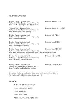 SEMINARS ATTENDED:
Training Center: Lancaster Hotel Duration: May 26, 2015
Address: 622 Shaw Boulevard Mandaluyong City
Title: First Aid Training and Basic Life Support
Training Center: Lancaster Hotel Duration: August 10 – 11, 2015
Address: 622 Shaw Boulevard Mandaluyong City
Title: Housekeeping Skills Training
Training Center: Lancaster Hotel Duration: July 7, 2015
Address: 622 Shaw Boulevard Mandaluyong City
Title: Food Service Seminar
Training Center: Lancaster Hotel Duration: June 15, 2015
Address: 622 Shaw Boulevard Mandaluyong City
Title: Customer Service Training
Training Center: Lancaster Hotel Duration: March 21, 2015
Address: 622 Shaw Boulevard Mandaluyong City
Title: Bomb Identification, Detection and Bomb Threat Management Seminar
Training Center: Lancaster Hotel Duration: July 10, 2016
Address: 622 Shaw Boulevard Mandaluyong City
Title: Fake Money Detection Seminar
Training Center: Lancaster Hotel Duration: March 20, 2016
Address: 622 Shaw Boulevard Mandaluyong City
Title: Fire Safety and Fire Fighting Seminar
1st
National Conference on Tourism Governance on November 25-26, 2013 at
SM Mall of Asia’s SMX Convention Center, Pasay City
AWARDS:
4th
Honorable Mention, Batch 2008
Best in Drafting, 2007 & 2008
Best in Mapeh, 2008
Best in Filipino, 2008
Athlete of the Year 2006, 2007 & 2008
 