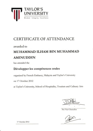 TAYLOR'S
UNIVERSITY
Wisdom lntegrity Excellence
CERTIFICAIE OF ATTENDANCE
awarded to
MUHAIVIMAD ILHANI BIN MUHAMMAD
AMINUDDIN
has attended the
D6velopper les comp6tences orales
ofganu,ed by French Embassy,.Malaysia and Taylor's University
on 17 October 201,2
atTaylor's University, School of Hospitality, Tourism and Culinary Arts
1,7 October 201,2
Pro Vice-Chancellor
,/
/ rI4"'4v(_.2-)_/,-
-.----.
 