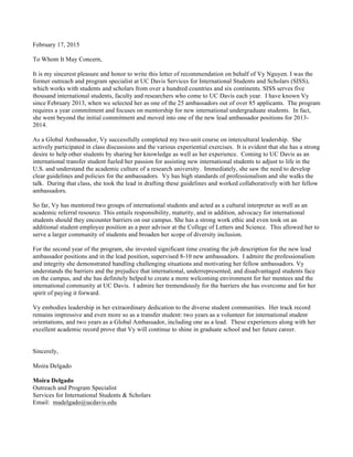February 17, 2015
To Whom It May Concern,
It is my sincerest pleasure and honor to write this letter of recommendation on behalf of Vy Nguyen. I was the
former outreach and program specialist at UC Davis Services for International Students and Scholars (SISS),
which works with students and scholars from over a hundred countries and six continents. SISS serves five
thousand international students, faculty and researchers who come to UC Davis each year. I have known Vy
since February 2013, when we selected her as one of the 25 ambassadors out of over 85 applicants. The program
requires a year commitment and focuses on mentorship for new international undergraduate students. In fact,
she went beyond the initial commitment and moved into one of the new lead ambassador positions for 2013-
2014.
As a Global Ambassador, Vy successfully completed my two-unit course on intercultural leadership. She
actively participated in class discussions and the various experiential exercises. It is evident that she has a strong
desire to help other students by sharing her knowledge as well as her experience. Coming to UC Davis as an
international transfer student fueled her passion for assisting new international students to adjust to life in the
U.S. and understand the academic culture of a research university. Immediately, she saw the need to develop
clear guidelines and policies for the ambassadors. Vy has high standards of professionalism and she walks the
talk. During that class, she took the lead in drafting these guidelines and worked collaboratively with her fellow
ambassadors.
So far, Vy has mentored two groups of international students and acted as a cultural interpreter as well as an
academic referral resource. This entails responsibility, maturity, and in addition, advocacy for international
students should they encounter barriers on our campus. She has a strong work ethic and even took on an
additional student employee position as a peer advisor at the College of Letters and Science. This allowed her to
serve a larger community of students and broaden her scope of diversity inclusion.
For the second year of the program, she invested significant time creating the job description for the new lead
ambassador positions and in the lead position, supervised 8-10 new ambassadors. I admire the professionalism
and integrity she demonstrated handling challenging situations and motivating her fellow ambassadors. Vy
understands the barriers and the prejudice that international, underrepresented, and disadvantaged students face
on the campus, and she has definitely helped to create a more welcoming environment for her mentees and the
international community at UC Davis. I admire her tremendously for the barriers she has overcome and for her
spirit of paying it forward.
Vy embodies leadership in her extraordinary dedication to the diverse student communities. Her track record
remains impressive and even more so as a transfer student: two years as a volunteer for international student
orientations, and two years as a Global Ambassador, including one as a lead. These experiences along with her
excellent academic record prove that Vy will continue to shine in graduate school and her future career.
Sincerely,
Moira Delgado
Moira Delgado
Outreach and Program Specialist
Services for International Students & Scholars
Email: madelgado@ucdavis.edu
 