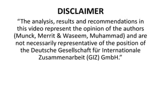 DISCLAIMER
“The	analysis,	results	and	recommendations	in	
this	video	represent	the	opinion	of	the	authors	
(Munck,	Merrit &	Waseem,	Muhammad)	and	are	
not	necessarily	representative	of	the	position	of	
the	Deutsche	Gesellschaft für Internationale
Zusammenarbeit (GIZ)	GmbH.”
 