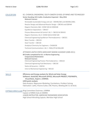 Patrick A. Greer 1(208) 703-3914 Page 2 of 2
EDUCATION B.S. CHEMICAL ENGINERING, SOUTH DAKOTA SCHOOL OF MINES AND TECHNOLOGY
Senior Standing 145 Credits: Graduation Expected – May 2016
Relevant Courses:
Renewable Sustainable Energy and Lab – CBE485/585 and CBE485L/585L
Reactor Design and Advanced Reactor Design – CBE343 and CBE444
Organic Chemistry 1&2– CHEM 326 & CHEM328
Equilibrium Separations – CBE417
Process Measurement & Control 1 & 2 – CBE333 & CBE433
Organic Chemistry 1 & 2– CHEM 326 & CHEM 328
Chemical Engineering Equilibrium Thermodynamics – CBE321
Mass Transfer – CBE319
Heat Transfer – CBE318
Analytical Chemistry for Engineers – CHEM230
Technical Communications 1 & 2 – ENGL279 & ENGL289
ATTENDED UNITED STATES MERCHANT MARINE ACADEMY (2009-2011)
89 Credits completed for B.S. in Marine Engineering
Congressional Nomination
Relevant Courses:
Chemical Engineering Process Thermodynamics – CBE222
Chemical Engineering Fluid Mechanics – CBE218
Statics & Dynamics – EM216
Intro to Mechanical Engineering – ME110
SKILLS Efficiency and Energy analysis for Wind and Solar Energy
Software: AutoCAD, Microsoft OFFICE, Microsoft PROJECT, POLYMATH,
Visual Basic, Aspen+, COMSOL
LEED point analysis
Data Analysis: Regression Modeling, Correlations, Problem Solving
Fabrication: Lathe, Plasma Cutter, CNC Plasma, Welding (M.I.G. & Stick)
EXTRACURRICULAR Ring Committee Chairman, USMMA
Captain of MMA Club at USMMA
JUNIOR INSTRUCTOR, AMERICAN TAEKWONDO ASSOCIATION
High School Wrestling Captain, Meridian High School
 