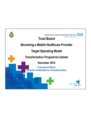 Francesca Okosi
Director of Workforce Transformation
Trust Board
Becoming a Mobile Healthcare Provider
Target Operating Model
Transformation Programme Update
November 2015
 