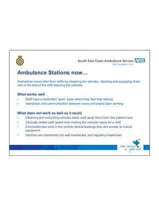 Ambulance Stations now…
16
Ambulance crews start their shifts by checking the vehicles, stocking and equipping them
and at the end of the shift cleaning the vehicles.
What works well
• Staff have a dedicated team base where they feel they belong
• Interaction and communication between crews enhances team working
What does not work as well as it could
• Cleaning and restocking vehicles takes staff away from front- line patient care
• Clinically skilled staff spend time making the vehicles ready for a shift
• Inconsistencies exist in the vehicle clinical loadings lists and access to critical
equipment
• Vehicles are sometimes not well maintained, and regularly breakdown
 