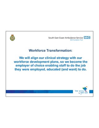 19
Workforce Transformation:
We will align our clinical strategy with our
workforce development plans, so we become the
employer of choice enabling staff to do the job
they were employed, educated (and want) to do.
 