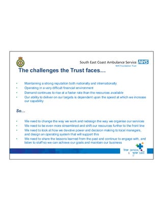 The challenges the Trust faces…
• Maintaining a strong reputation both nationally and internationally
• Operating in a very difficult financial environment
• Demand continues to rise at a faster rate than the resources available
• Our ability to deliver on our targets is dependent upon the speed at which we increase
our capability
So…
• We need to change the way we work and redesign the way we organise our services
• We need to be even more streamlined and shift our resources further to the front line
• We need to look at how we devolve power and decision making to local managers,
and design an operating system that will support this
• We need to share the lessons learned from the past and continue to engage with, and
listen to staff so we can achieve our goals and maintain our business
5
 