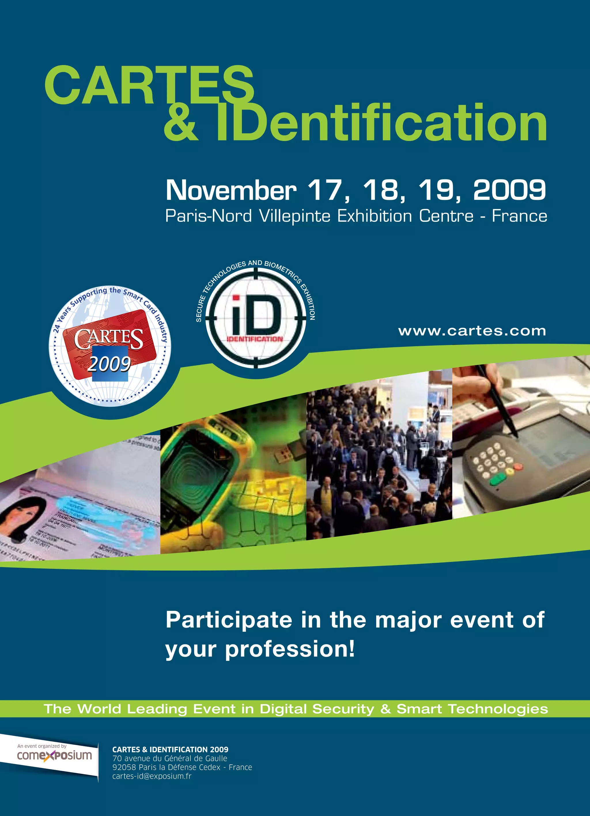 & IDentification
CARTES
November 17, 18, 19, 2009
Paris-Nord Villepinte Exhibition Centre - France
20092009
24Years
Supporting the Smart Ca
rd
Industry••••••••••
•
•
••••••••••••••••••
•
•
•
•••••••••••
SECURETECH
NOLOGIES AND BIOMETRIC
S
EXHIBITION
Participate in the major event of
your profession!
www.cartes.com
CARTES & IDENTIFICATION 2009
70 avenue du Général de Gaulle
92058 Paris la Défense Cedex - France
cartes-id@exposium.fr
An event organized by
The World Leading Event in Digital Security & Smart Technologies
 