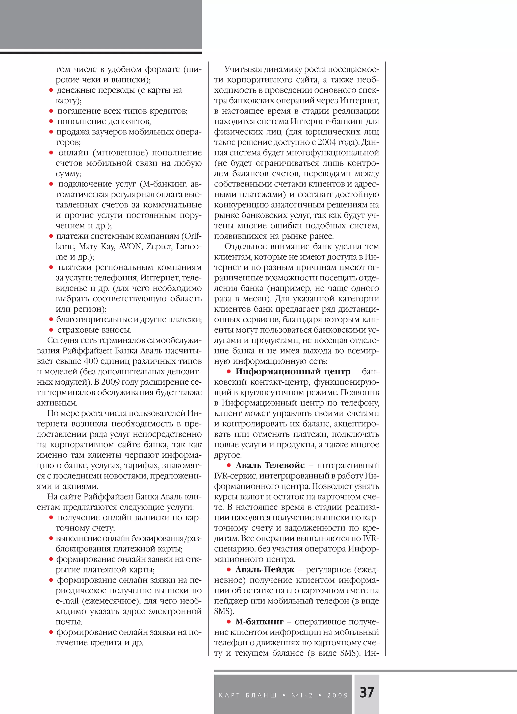 К А Р Т Б Л А Н Ш • № 1 2 • 2 0 0 9 37
том числе в удобном формате (ши
рокие чеки и выписки);
• денежные переводы (с карты на
карту);
• погашение всех типов кредитов;
• пополнение депозитов;
•продажа ваучеров мобильных опера
торов;
• онлайн (мгновенное) пополнение
счетов мобильной связи на любую
сумму;
• подключение услуг (М банкинг, ав
томатическая регулярная оплата выс
тавленных счетов за коммунальные
и прочие услуги постоянным пору
чением и др.);
•платежи системным компаниям (Orif
lame, Mary Kay, AVON, Zepter, Lanco
me и др.);
• платежи региональным компаниям
за услуги: телефония, Интернет, теле
виденье и др. (для чего необходимо
выбрать соответствующую область
или регион);
•благотворительные и другие платежи;
• страховые взносы.
Сегодня сеть терминалов самообслужи
вания Райффайзен Банка Аваль насчиты
вает свыше 400 единиц различных типов
и моделей (без дополнительных депозит
ных модулей). В 2009 году расширение се
ти терминалов обслуживания будет также
активным.
По мере роста числа пользователей Ин
тернета возникла необходимость в пре
доставлении ряда услуг непосредственно
на корпоративном сайте банка, так как
именно там клиенты черпают информа
цию о банке, услугах, тарифах, знакомят
ся с последними новостями, предложени
ями и акциями.
На сайте Райффайзен Банка Аваль кли
ентам предлагаются следующие услуги:
• получение онлайн выписки по кар
точному счету;
•выполнение онлайн блокирования/раз
блокирования платежной карты;
•формирование онлайн заявки на отк
рытие платежной карты;
• формирование онлайн заявки на пе
риодическое получение выписки по
e mail (ежемесячное), для чего необ
ходимо указать адрес электронной
почты;
•формирование онлайн заявки на по
лучение кредита и др.
Учитывая динамику роста посещаемос
ти корпоративного сайта, а также необ
ходимость в проведении основного спек
тра банковских операций через Интернет,
в настоящее время в стадии реализации
находится система Интернет банкинг для
физических лиц (для юридических лиц
такое решение доступно с 2004 года). Дан
ная система будет многофункциональной
(не будет ограничиваться лишь контро
лем балансов счетов, переводами между
собственными счетами клиентов и адрес
ными платежами) и составит достойную
конкуренцию аналогичным решениям на
рынке банковских услуг, так как будут уч
тены многие ошибки подобных систем,
появившихся на рынке ранее.
Отдельное внимание банк уделил тем
клиентам, которые не имеют доступа в Ин
тернет и по разным причинам имеют ог
раниченные возможности посещать отде
ления банка (например, не чаще одного
раза в месяц). Для указанной категории
клиентов банк предлагает ряд дистанци
онных сервисов, благодаря которым кли
енты могут пользоваться банковскими ус
лугами и продуктами, не посещая отделе
ние банка и не имея выхода во всемир
ную информационную сеть:
• Информационный центр – бан
ковский контакт центр, функционирую
щий в круглосуточном режиме. Позвонив
в Информационный центр по телефону,
клиент может управлять своими счетами
и контролировать их баланс, акцептиро
вать или отменять платежи, подключать
новые услуги и продукты, а также многое
другое.
• Аваль Телевойс – интерактивный
IVR сервис, интегрированный в работу Ин
формационного центра. Позволяет узнать
курсы валют и остаток на карточном сче
те. В настоящее время в стадии реализа
ции находятся получение выписки по кар
точному счету и задолженности по кре
дитам. Все операции выполняются по IVR
сценарию, без участия оператора Инфор
мационного центра.
• Аваль Пейдж – регулярное (ежед
невное) получение клиентом информа
ции об остатке на его карточном счете на
пейджер или мобильный телефон (в виде
SMS).
• М банкинг – оперативное получе
ние клиентом информации на мобильный
телефон о движениях по карточному сче
ту и текущем балансе (в виде SMS). Ин
 