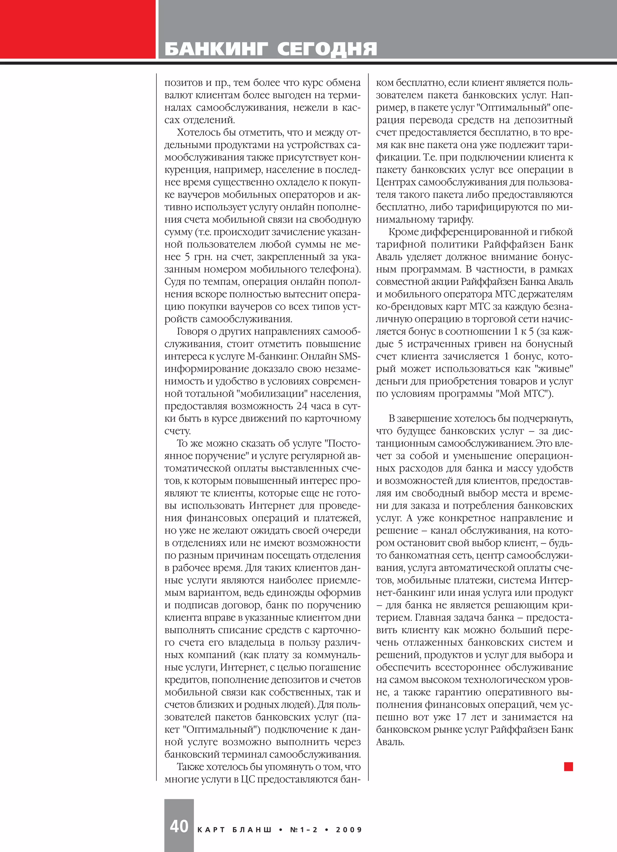 БАНКИНГ СЕГОДНЯ
К А Р Т Б Л А Н Ш • № 1 2 • 2 0 0 940
ком бесплатно, если клиент является поль
зователем пакета банковских услуг. Нап
ример, в пакете услуг "Оптимальный" опе
рация перевода средств на депозитный
счет предоставляется бесплатно, в то вре
мя как вне пакета она уже подлежит тари
фикации. Т.е. при подключении клиента к
пакету банковских услуг все операции в
Центрах самообслуживания для пользова
теля такого пакета либо предоставляются
бесплатно, либо тарифицируются по ми
нимальному тарифу.
Кроме дифференцированной и гибкой
тарифной политики Райффайзен Банк
Аваль уделяет должное внимание бонус
ным программам. В частности, в рамках
совместной акции Райффайзен Банка Аваль
и мобильного оператора МТС держателям
ко брендовых карт МТС за каждую безна
личную операцию в торговой сети начис
ляется бонус в соотношении 1 к 5 (за каж
дые 5 истраченных гривен на бонусный
счет клиента зачисляется 1 бонус, кото
рый может использоваться как "живые"
деньги для приобретения товаров и услуг
по условиям программы "Мой МТС").
В завершение хотелось бы подчеркнуть,
что будущее банковских услуг – за дис
танционным самообслуживанием. Это вле
чет за собой и уменьшение операцион
ных расходов для банка и массу удобств
и возможностей для клиентов, предостав
ляя им свободный выбор места и време
ни для заказа и потребления банковских
услуг. А уже конкретное направление и
решение – канал обслуживания, на кото
ром остановит свой выбор клиент, – будь
то банкоматная сеть, центр самообслужи
вания, услуга автоматической оплаты сче
тов, мобильные платежи, система Интер
нет банкинг или иная услуга или продукт
– для банка не является решающим кри
терием. Главная задача банка – предоста
вить клиенту как можно больший пере
чень отлаженных банковских систем и
решений, продуктов и услуг для выбора и
обеспечить всестороннее обслуживание
на самом высоком технологическом уров
не, а также гарантию оперативного вы
полнения финансовых операций, чем ус
пешно вот уже 17 лет и занимается на
банковском рынке услуг Райффайзен Банк
Аваль.
позитов и пр., тем более что курс обмена
валют клиентам более выгоден на терми
налах самообслуживания, нежели в кас
сах отделений.
Хотелось бы отметить, что и между от
дельными продуктами на устройствах са
мообслуживания также присутствует кон
куренция, например, население в послед
нее время существенно охладело к покуп
ке ваучеров мобильных операторов и ак
тивно использует услугу онлайн пополне
ния счета мобильной связи на свободную
сумму (т.е. происходит зачисление указан
ной пользователем любой суммы не ме
нее 5 грн. на счет, закрепленный за ука
занным номером мобильного телефона).
Судя по темпам, операция онлайн попол
нения вскоре полностью вытеснит опера
цию покупки ваучеров со всех типов уст
ройств самообслуживания.
Говоря о других направлениях самооб
служивания, стоит отметить повышение
интереса к услуге М банкинг. Онлайн SMS
информирование доказало свою незаме
нимость и удобство в условиях современ
ной тотальной "мобилизации" населения,
предоставляя возможность 24 часа в сут
ки быть в курсе движений по карточному
счету.
То же можно сказать об услуге "Посто
янное поручение" и услуге регулярной ав
томатической оплаты выставленных сче
тов, к которым повышенный интерес про
являют те клиенты, которые еще не гото
вы использовать Интернет для проведе
ния финансовых операций и платежей,
но уже не желают ожидать своей очереди
в отделениях или не имеют возможности
по разным причинам посещать отделения
в рабочее время. Для таких клиентов дан
ные услуги являются наиболее приемле
мым вариантом, ведь единожды оформив
и подписав договор, банк по поручению
клиента вправе в указанные клиентом дни
выполнять списание средств с карточно
го счета его владельца в пользу различ
ных компаний (как плату за коммуналь
ные услуги, Интернет, с целью погашение
кредитов, пополнение депозитов и счетов
мобильной связи как собственных, так и
счетов близких и родных людей). Для поль
зователей пакетов банковских услуг (па
кет "Оптимальный") подключение к дан
ной услуге возможно выполнить через
банковский терминал самообслуживания.
Также хотелось бы упомянуть о том, что
многие услуги в ЦС предоставляются бан
 