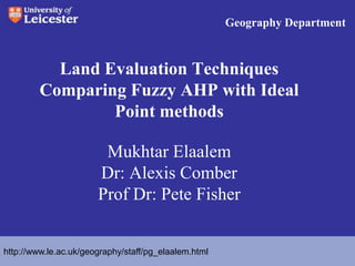 Geography Department  Land Evaluation Techniques Comparing Fuzzy AHP with Ideal Point methodsMukhtar Elaalem   Dr: Alexis ComberProf Dr: Pete Fisher  http://www.le.ac.uk/geography/staff/pg_elaalem.html 