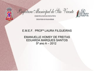E.M.E.F. PROFª LAURA FILGUEIRAS

 EMANUELLE HOMSY DE FREITAS
  EDUARDA MARQUES SANTOS
       5ª ano A – 2012
 