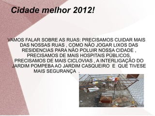 Cidade melhor 2012!


VAMOS FALAR SOBRE AS RUAS: PRECISAMOS CUIDAR MAIS
     DAS NOSSAS RUAS , COMO NÃO JOGAR LIXOS DAS
      RESIDENCIAS PARA NÃO POLUIR NOSSA CIDADE ,
        PRECISAMOS DE MAIS HOSPITAIS PÚBLICOS,
   PRECISAMOS DE MAIS CICLOVIAS , A INTERLIGAÇÃO DO
  JARDIM POMPEBA AO JARDIM CASQUEIRO E QUE TIVESE
          MAIS SEGURANÇA .
 