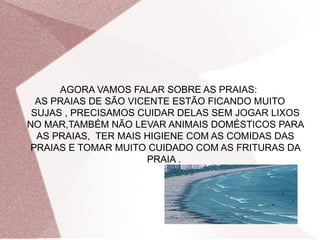 AGORA VAMOS FALAR SOBRE AS PRAIAS:
  AS PRAIAS DE SÃO VICENTE ESTÃO FICANDO MUITO
 SUJAS , PRECISAMOS CUIDAR DELAS SEM JOGAR LIXOS
NO MAR,TAMBÉM NÃO LEVAR ANIMAIS DOMÉSTICOS PARA
  AS PRAIAS, TER MAIS HIGIENE COM AS COMIDAS DAS
 PRAIAS E TOMAR MUITO CUIDADO COM AS FRITURAS DA
                      PRAIA .
 