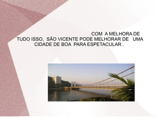 COM A MELHORA DE
TUDO ISSO, SÃO VICENTE PODE MELHORAR DE UMA
       CIDADE DE BOA PARA ESPETACULAR .
 