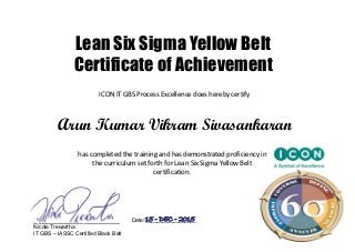 Lean Six Sigma Yellow Belt
Certificate of Achievement
ICON IT GBS Process Excellence does hereby certify
Arun Kumar Vikram Sivasankaran
has completed the training and has demonstrated proficiency in 
the curriculum set forth for Lean Six Sigma Yellow Belt 
certification. 
___________________ Date: __________________
Nicole Trewartha
IT GBS – IASSC Certified Black Belt
15 - DEC - 2015
 