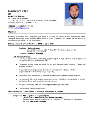 Curriculum Vitae
Of
MUHITUL ISLAM
C/O :D.M. Zahid Hossain
2/1, A-2 (2nd
Floor) (Left Side Of Tolarbag Jame Moshjeed),
Tolarbag, Mirpur-01, Dhaka-1216.
MOBILE – +88 01717157122
Email: muhitul@gmail.com
Objective
Achieving a dynamic and challenging job where I can use my technical and interpersonal skills,
creativity and above all my learning experiences in order to develop my career and as well as to
contribute in the welfare of the organization.
Job Experience-5 (From October 1,-2008 to Up to Date):
Employer: Edison Group.
House NO #26, Road NO# 7, Block NO#C, Niketon, Gulshan -01,
Dhaka-1212, Bangladesh
Job title: Technical incharge
• Job Responsibilities:
• Leading, co-coordinating, marketing, supervising of all field activities such as sales and
service of Symphony mobile hand sets.
• To develop service more attractive discuss with Regional sales manager, Dealer and
Retaliate frequently.
• To develop service engineer’s & Executive’s more attractive discuss with his
responsibility & Technical knowledge frequently.
• Developing sales and service to promote, marketing and overall business strategy.
• Monitoring of sales and service recovery, inventory including internal audit to comply
with Edison Group and reporting in timely manner.
• Analyzed of service plan and achieving target through team work
• Coordinate with Management team.
Job Experience-4 (From August16,-2007 to September 30,-2008):
• Employer: ABX Logistics (Bangladesh) Ltd.
(Work Station SIEMENS BANGLADESH LIMITED).
Siemens House, Plot No#2,Road No#8, Gulshan #01,Dhaka#1212. Bangladesh
Job title: Executive Engineer.
 