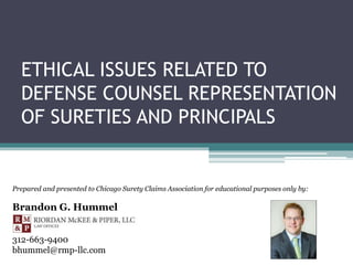 ETHICAL ISSUES RELATED TO
DEFENSE COUNSEL REPRESENTATION
OF SURETIES AND PRINCIPALS
Prepared and presented to Chicago Surety Claims Association for educational purposes only by:
Brandon G. Hummel
312-663-9400
bhummel@rmp-llc.com
 