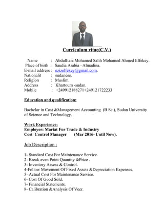 Curriculum vitae(C.V.)
Name : AbdulEziz Mohamed Salih Mohamed Ahmed Elfekey.
Place of birth : Saudia Arabia –Almadina.
E-mail address : ezizelfekey@gmail.com.
Nationalit : sudanese.
Religion : Muslim.
Address : Khartoum -sudan.
Mobile : +249912188271+249121722233
Education and qualification:
Bachelor in Cost &Management Accounting (B.Sc.), Sudan University
of Science and Technology.
Work Experience:
Employer: Mariat For Trade & Industry
Cost Control Manager (Mar 2016- Until Now).
Job Description :
1- Standard Cost For Maintenance Service.
2- Break-even Point Quantity &Price .
3- Inventory Assess & Control.
4-Follow Movement Of Fixed Assets &Depreciation Expenses.
5- Actual Cost For Maintenance Service.
6- Cost Of Good Sold.
7- Financial Statements.
8- Calibration &Analysis Of Veer.
 
