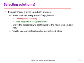 Do not copy or share without permission
Selecting solution(s)
• Evaluate/Screen ideas from both sources
– Do not have too many metrics/steps/criteria
• Time required, Feasibility
• Allow people to challenge the criteria
– Involve the person(s) who contributed to the need/problem and
idea(s)
– Provide transparent feedback for non-selected ideas
10 of 16
 