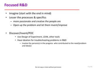 Do not copy or share without permission
Focused R&D
• Imagine (start with the end in mind)
• Lesser the processes & specifics
– more passionate and creative the people are
– Open up the problem and let them invent/improve
• Discover/Invent/POC
• Use Design of Experiment, LEAN, other tools
• Have ideation for troubleshooting problems in R&D
– Involve the person(s) in the progress who contributed to the need/problem
and idea(s)
11 of 16
 