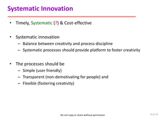 Do not copy or share without permission
Systematic Innovation
• Timely, Systematic (?) & Cost-effective
• Systematic innovation
– Balance between creativity and process discipline
– Systematic processes should provide platform to foster creativity
• The processes should be
– Simple (user friendly)
– Transparent (non-demotivating for people) and
– Flexible (fostering creativity)
14 of 16
 