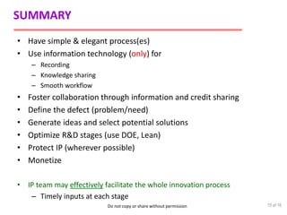 Do not copy or share without permission
SUMMARY
• Have simple & elegant process(es)
• Use information technology (only) for
– Recording
– Knowledge sharing
– Smooth workflow
• Foster collaboration through information and credit sharing
• Define the defect (problem/need)
• Generate ideas and select potential solutions
• Optimize R&D stages (use DOE, Lean)
• Protect IP (wherever possible)
• Monetize
• IP team may effectively facilitate the whole innovation process
– Timely inputs at each stage
15 of 16
 