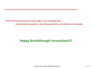Do not copy or share without permission
If the innovation process at each stage is not managed well..
..incremental innovations, loss of opportunities and attrition is inevitable.
Happy Breakthrough Innovations!!!
16 of 16
 