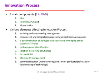 Do not copy or share without permission
Innovation Process
• 3 main components (2 in R&D)
1. Idea
2. Invention/POC and
3. Monetization
• Various elements affecting Innovation Process
1. enabling and empowering management
2. empowered and integrated/cooperating departments/employees
3. e-documentation enabling search ability and leveraging earlier
successes/failures
4. problem/need identification
5. Ideation &selecting solution(s)
6. focused R&D
7. effective IP management
8. commercialization (manufacturing and sell for products/processes or
sell/licensing of technology)
6 of 16
 