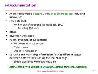 Do not copy or share without permission
e-Documentation
• At all stages would positively influence all processes, including
innovation
• Lab Notebook
– My first use of electronic lab notebook: 1999
• Recording R&D work
• Ideas
• Invention Disclosure
• Patent Prosecution Documents
– Responses to office actions
– Maintenance
– Opposition/Litigation
• Securing and managing information flow at different stages
between different divisions is the real challenge
– Simple electronic workflows would do
7 of 16
Search, Sharing, Avoid Duplication, Evaluation, Approval, Monitoring, Automation
 