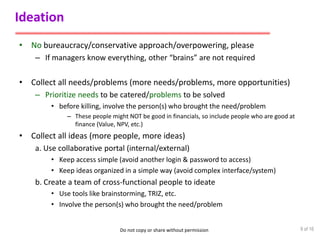 Do not copy or share without permission
Ideation
• No bureaucracy/conservative approach/overpowering, please
– If managers know everything, other “brains” are not required
• Collect all needs/problems (more needs/problems, more opportunities)
– Prioritize needs to be catered/problems to be solved
• before killing, involve the person(s) who brought the need/problem
– These people might NOT be good in financials, so include people who are good at
finance (Value, NPV, etc.)
• Collect all ideas (more people, more ideas)
a. Use collaborative portal (internal/external)
• Keep access simple (avoid another login & password to access)
• Keep ideas organized in a simple way (avoid complex interface/system)
b. Create a team of cross-functional people to ideate
• Use tools like brainstorming, TRIZ, etc.
• Involve the person(s) who brought the need/problem
9 of 16
 