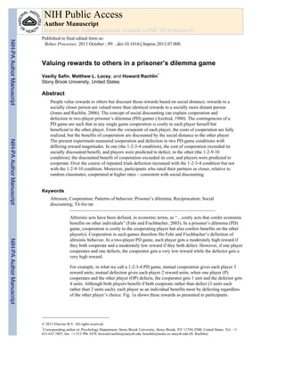 Valuing rewards to others in a prisoner’s dilemma game
Vasiliy Safin, Matthew L. Locey, and Howard Rachlin*
Stony Brook University, United States
Abstract
People value rewards to others but discount those rewards based on social distance; rewards to a
socially closer person are valued more than identical rewards to a socially more distant person
(Jones and Rachlin, 2006). The concept of social discounting can explain cooperation and
defection in two-player prisoner’s dilemma (PD) games (Axelrod, 1980). The contingencies of a
PD game are such that in any single game cooperation is costly to each player herself but
beneficial to the other player. From the viewpoint of each player, the costs of cooperation are fully
realized, but the benefits of cooperation are discounted by the social distance to the other player.
The present experiment measured cooperation and defection in two PD-game conditions with
differing reward magnitudes. In one (the 1-2-3-4 condition), the cost of cooperation exceeded its
socially discounted benefit, and players were predicted to defect; in the other (the 1-2-9-10
condition), the discounted benefit of cooperation exceeded its cost, and players were predicted to
cooperate. Over the course of repeated trials defection increased with the 1-2-3-4 condition but not
with the 1-2-9-10 condition. Moreover, participants who rated their partners as closer, relative to
random classmates, cooperated at higher rates – consistent with social discounting.
Keywords
Altruism; Cooperation; Patterns of behavior; Prisoner’s dilemma; Reciprocation; Social
discounting; Tit-for-tat
Altruistic acts have been defined, in economic terms, as “…costly acts that confer economic
benefits on other individuals” (Fehr and Fischbacher, 2003). In a prisoner’s dilemma (PD)
game, cooperation is costly to the cooperating player but also confers benefits on the other
player(s). Cooperation in such games therefore fits Fehr and Fischbacher’s definition of
altruistic behavior. In a two-player PD game, each player gets a moderately high reward if
they both cooperate and a moderately low reward if they both defect. However, if one player
cooperates and one defects, the cooperator gets a very low reward while the defector gets a
very high reward.
For example, in what we call a 1-2-3-4 PD game, mutual cooperation gives each player 3
reward units; mutual defection gives each player 2 reward units; when one player (P)
cooperates and the other player (OP) defects, the cooperator gets 1 unit and the defector gets
4 units. Although both players benefit if both cooperate rather than defect (3 units each
rather than 2 units each), each player as an individual benefits most by defecting regardless
of the other player’s choice. Fig. 1a shows these rewards as presented to participants.
© 2013 Elsevier B.V. All rights reserved.
*
Corresponding author at: Psychology Department, Stony Brook University, Stony Brook, NY 11794-2500, United States. Tel.: +1
631 632 7807; fax: +1 212 996 3478. howard.rachlin@sunysb.edu, hrachlin@notes.cc.sunysb.edu (H. Rachlin).
NIH Public Access
Author Manuscript
Behav Processes. Author manuscript; available in PMC 2014 October 01.
Published in final edited form as:
Behav Processes. 2013 October ; 99: . doi:10.1016/j.beproc.2013.07.008.
NIH-PAAuthorManuscriptNIH-PAAuthorManuscriptNIH-PAAuthorManuscript
 