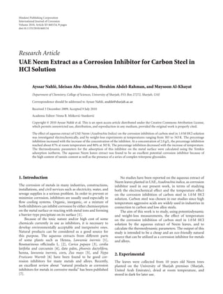Hindawi Publishing Corporation
International Journal of Corrosion
Volume 2010, Article ID 460154, 9 pages
doi:10.1155/2010/460154
Research Article
UAE Neem Extract as a Corrosion Inhibitor for Carbon Steel in
HCl Solution
Ayssar Nahl´e, Ideisan Abu-Abdoun, Ibrahim Abdel-Rahman, and Maysoon Al-Khayat
Department of Chemistry, College of Sciences, University of Sharjah, P.O. Box 27272, Sharjah, UAE
Correspondence should be addressed to Ayssar Nahl´e, anahle@sharjah.ac.ae
Received 3 December 2009; Accepted 9 July 2010
Academic Editor: Vesna B. Miˇskovi´c-Stankovi´c
Copyright © 2010 Ayssar Nahl´e et al. This is an open access article distributed under the Creative Commons Attribution License,
which permits unrestricted use, distribution, and reproduction in any medium, provided the original work is properly cited.
The eﬀect of aqueous extract of UAE Neem (Azadirachta Indica) on the corrosion inhibition of carbon steel in 1.0 M HCl solution
was investigated electrochemically, and by weight-loss experiments at temperatures ranging from 303 to 343 K. The percentage
inhibition increased with the increase of the concentration of the inhibitor. At a concentration of 2.0 g/L, the percentage inhibition
reached about 87% at room temperature and 80% at 303 K. The percentage inhibition decreased with the increase of temperature.
The thermodynamic parameters for the adsorption of this inhibitor on the metal surface were calculated using the Temkin
adsorption isotherm. The aqueous Neem leaves extract was found to be an excellent potential corrosion inhibitor because of
the high content of tannin content as well as the presence of a series of complex triterpene glycosides.
1. Introduction
The corrosion of metals in many industries, constructions,
installations, and civil services such as electricity, water, and
sewage supplies is a serious problem. In order to prevent or
minimize corrosion, inhibitors are usually used especially in
ﬂow cooling systems. Organic, inorganic, or a mixture of
both inhibitors can inhibit corrosion by either chemisorption
on the metal surface or reacting with metal ions and forming
a barrier-type precipitate on its surface [1].
Because of the toxic nature and/or high cost of some
chemicals currently in use as inhibitors, it is necessary to
develop environmentally acceptable and inexpensive ones.
Natural products can be considered as a good source for
this purpose. The aqueous extracts from diﬀerent parts
of some plants such as Henna, Lawsonia inermis [1],
Rosmarinous oﬃcinalis L. [2], Carica papaya [3], cordia
latifolia and curcumin [4], date palm, phoenix dactylifera,
henna, lawsonia inermis, corn, Zea mays [5], and Nypa
Fruticans Wurmb [6] have been found to be good cor-
rosion inhibitors for many metals and alloys. Recently,
an excellent review about “natural products as corrosion
inhibitors for metals in corrosive media” has been published
[7].
No studies have been reported on the aqueous extract of
Neem leaves planted in UAE, Azadirachta indica, as corrosion
inhibitor used in our present work, in terms of studying
both the electrochemical eﬀect and the temperature eﬀect
on the corrosion inhibition of carbon steel in 1.0 M HCl
solution. Carbon steel was chosen in our studies since high
temperature aggressive acids are widely used in industries in
connection to carbon and low alloy steels.
The aim of this work is to study, using potentiodynamic
and weight-loss measurements, the eﬀect of temperature
on the corrosion inhibition of carbon steel in 1.0 M HCl
solution by the aqueous extract of Neem leaves, and to
calculate the thermodynamic parameters. The output of this
study is intended to be a cheap and an eco-friendly natural
source that can be utilized as a corrosion inhibitor for metals
and alloys.
2. Experimental
The leaves were collected from 10 years old Neem trees
planted on the University of Sharjah premises (Sharjah,
United Arab Emirates), dried at room temperature, and
stored in dark for later use.
 