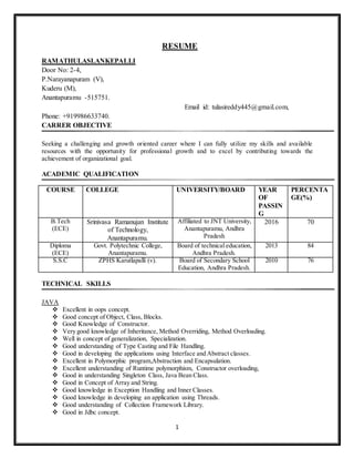 1
RESUME
RAMATHULASI.ANKEPALLI
Door No: 2-4,
P.Narayanapuram (V),
Kuderu (M),
Anantapuramu -515751.
Email id: tulasireddy445@gmail.com,
Phone: +919986633740.
CARRER OBJECTIVE
Seeking a challenging and growth oriented career where I can fully utilize my skills and available
resources with the opportunity for professional growth and to excel by contributing towards the
achievement of organizational goal.
ACADEMIC QUALIFICATION
TECHNICAL SKILLS
JAVA
 Excellent in oops concept.
 Good concept of Object, Class, Blocks.
 Good Knowledge of Constructor.
 Very good knowledge of Inheritance, Method Overriding, Method Overloading.
 Well in concept of generalization, Specialization.
 Good understanding of Type Casting and File Handling.
 Good in developing the applications using Interface and Abstract classes.
 Excellent in Polymorphic program,Abstraction and Encapsulation.
 Excellent understanding of Runtime polymorphism, Constructor overloading,
 Good in understanding Singleton Class, Java Bean Class.
 Good in Concept of Array and String.
 Good knowledge in Exception Handling and Inner Classes.
 Good knowledge in developing an application using Threads.
 Good understanding of Collection Framework Library.
 Good in Jdbc concept.
COURSE COLLEGE UNIVERSITY/BOARD YEAR
OF
PASSIN
G
PERCENTA
GE(%)
B.Tech
(ECE)
Srinivasa Ramanujan Institute
of Technology,
Anantapuramu.
Affiliated to JNT University,
Anantapuramu, Andhra
Pradesh
2016 70
Diploma
(ECE)
Govt. Polytechnic College,
Anantapuramu.
Board of technical education,
Andhra Pradesh.
2013 84
S.S.C ZPHS Karutlapalli (v). Board of Secondary School
Education, Andhra Pradesh.
2010 76
 