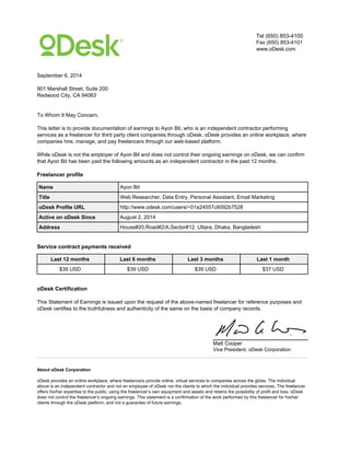 Tel (650) 853-4100
Fax (650) 853-4101
www.oDesk.com
September 6, 2014
901 Marshall Street, Suite 200
Redwood City, CA 94063
To Whom It May Concern,
This letter is to provide documentation of earnings to Ayon Bit, who is an independent contractor performing
services as a freelancer for third party client companies through oDesk. oDesk provides an online workplace, where
companies hire, manage, and pay freelancers through our web-based platform.
While oDesk is not the employer of Ayon Bit and does not control their ongoing earnings on oDesk, we can confirm
that Ayon Bit has been paid the following amounts as an independent contractor in the past 12 months.
Freelancer profile
Name Ayon Bit
Title Web Researcher, Data Entry, Personal Assistant, Email Marketing
oDesk Profile URL http://www.odesk.com/users/~01a24557c6092b7528
Active on oDesk Since August 2, 2014
Address House#20,Road#2/A,Sector#12, Uttara, Dhaka, Bangladesh
Service contract payments received
Last 12 months Last 6 months Last 3 months Last 1 month
$39 USD $39 USD $39 USD $37 USD
oDesk Certification
This Statement of Earnings is issued upon the request of the above-named freelancer for reference purposes and
oDesk certifies to the truthfulness and authenticity of the same on the basis of company records.
Matt Cooper
Vice President, oDesk Corporation
About oDesk Corporation
oDesk provides an online workplace, where freelancers provide online, virtual services to companies across the globe. The individual
above is an independent contractor and not an employee of oDesk nor the clients to which the individual provides services. The freelancer
offers his/her expertise to the public, using the freelancer’s own equipment and assets and retains the possibility of profit and loss. oDesk
does not control the freelancer’s ongoing earnings. This statement is a confirmation of the work performed by this freelancer for his/her
clients through the oDesk platform, and not a guarantee of future earnings.
Powered by TCPDF (www.tcpdf.org)
 