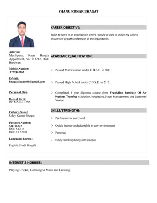 SHANU KUMAR BHAGAT
Address:
Muchipara, Sonar Bangla
Appartment, Pin: 713212, Dist:
Burdwan
Mobile Number:
8759423868
E-Mail:
bhagat.shanu000@gmail.com
Personal Data
Date of Birth:
09th
MARCH 1995
Father’s Name:
Uday Kumar Bhagat
Passport Number:
M4196747
DOI: 8.12.14
DOE:7.12.2024
Languages known :
English, Hindi, Bengali
CAREER OBJECTIVE:
I wish to work in an organization where I would be able to utilize my skills to
ensure self-growth and growth of the organization.
ACADEMIC QUALIFICATION:
 Passed Matriculation under C.B.S.E. in 2011.
 Passed High School under C.B.S.E. in 2013.
 Completed 1 year diploma course from Frankfinn Institute Of Air
Hostess Training In Aviation, Hospitality, Travel Management, and Customer
Service.
SKILLS/STRENGTHS:
 Preference to work load
 Quick learner and adaptable to any environment
 Punctual
 Enjoy working/being with people
INTEREST & HOBBIES:
Playing Cricket, Listening to Music and Cooking.
 