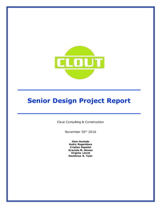 Senior Design Project Report
Clout Consulting & Construction
November 30th
2016
Jhon Hurtado
Audry Rugambwa
Cristian Español
Graciela M. Alonso
Virginia Lloret
Demitrius R. Tyler
 