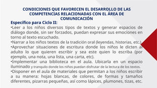 Específico para Ciclo II:
•Leer a los niños diversos tipos de textos y generar espacios de
diálogo donde, sin ser forzados, puedan expresar sus emociones en
torno al texto escuchado.
•Narrar a los niños textos de la tradición oral (leyendas, historias, etc.).
•Aprovechar situaciones de escritura donde los niños le dicten al
adulto lo que quieren escribir y sea este quien lo escriba (por
ejemplo, una nota, una lista, una carta, etc).
•Implementar una biblioteca en el aula. Ubicarla en un espacio
iluminado y tranquilo donde los niños puedan disfrutar de la lectura de los textos.
•Disponer en el aula de materiales que permitan a los niños escribir
a su manera: hojas blancas, de colores, de formas y tamaños
diferentes, pizarras pequeñas, así como lápices, plumones, tizas, etc.
CONDICIONES QUE FAVORECEN EL DESARROLLO DE LAS
COMPETENCIAS RELACIONADAS CON EL ÁREA DE
COMUNICACIÓN
 