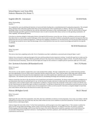 School Report, Lent Term 2016
Federico Manasse (U6, House 7)
English (IBA HL - Literature) Dr B M Wells
Effort: Outstanding
Quality: 7
We completed the course by polishing the final piece of coursework before heading into a consolidated period of examination preparation. This included
doing a detailed study of the poetry of John Donne then revising selected poems of the Australian poet, Les Murray. The focus was on deepening
knowledge of these core texts and skilling the class with the expectations and nuances of the examination paper. In short, the aim has been to channel
all their knowledge and skills acquired over the IB Literature course in order to maximise their chances of success in the upcoming examination. All
while, hopefully, still enjoying the journey.
It has been an absolute delight to help guide Federico through the IB Literature course this year. He has a confidence and inner strength
that allows him to confront the various challenges of this course head on and with a boldness and gradually acquired retrospection that has
helped him fine-tune his analytical arguments. I shall miss his engaging contributions to class discussions. He now has the skills and knows
the strategy but would be wise to take full advantage of the revision period to fine tune his content knowledge and build his text specific
vocabulary.
English Mr M M Henderson
Effort: Very good
Quality: 7
This term we have been completing work on the Text in Translation essay that is submitted as coursework and revising for Papers 1 and 2.
Federico has continued to make good progress this term and has produced some impressive writing. I would still urge him to make sure his
analysis covers as much of a range of detail as possible and not to shy away from commenting on aspects of form. He needs always to bear
in mind that form IS meaning. I know he will aim high and I hope he will continue to complete practice questions right up to the exams.
Env. Systems & Societies (IB Standard Level) Mr C P J Wastie
Effort: Very good
Quality: 6
This term has seen the students complete their course work and finish their syllabus. The topic completed this term was Global Warming and there
have been opportunities to go over earlier work in connection with the content of this term. Course work has taken a little longer than expected which
impacts on revision time in class but it has been important to make sure all the students have submitted a piece of work for all the assessment
requirements. The remainder of the lessons have been put down to consolidating knowledge and examination style questions.
Federico joined the class late in the day but has never looked back and settled in immediately. He always made invaluable contributions to
any discussions that went on and had much to say. In the last year he made a decision to really learn the work and demonstrated that he
could achieve some excellent marks under examination conditions. I hope he learns the remainder of the topics as well as he did the ones
for the Trials because he should then gain excellent overall marks. I would like to thank him for his contributions and his humour over the
last two years as this has been a constant source of encouragement to others as well as myself. It has been a complete delight to teach him
and I wish Federico all the best in the direction he wants to go next year.
History (IB Higher Level) Mr J C Herod
Effort: Very good
Quality: 7
Pupils began this term with Trial examinations. Since then, they have undertaken an intensive revision programme. Every week, in accordance with the
timetable given to them at the start of the term, they have either written an essay in test conditions or answered a factual test. We have used our other
lessons to revise a wide range of topics.
Federico began the term with a (low) 7 in the Trial examinations, and his progress since then suggests that a 7 this summer is within his
grasp. He has strong subject knowledge, and he creates convincing written arguments. To improve from here, he needs to: a) fill the
remaining gaps in his knowledge; and b) ensure that his essays cover all the major points raised by a question, as his work hitherto has
occasionally suffered from important omissions. Teaching Federico has been a pleasure, and I wish him all the best in this summer's
examinations and beyond.
 