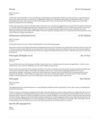 History Mr S G Woodward
Effort: Very good
Quality: 7
Following the Trial Examinations we have been following a departmental revision programme. Students have had 1 test lesson, comprising either an
unseen essay or factual test, then 1 revision lesson an opportunity to build notes or ask questions about aspects of which they are unsure, as well as
gain feedback from essays. This scheme of work has been arranged so that it covers all relevant parts of the syllabus, hoping to hit as many likely
questions as possible in the time remaining.
Federico has remained an attentive and able student. His work in recent months has suggested that on a good day he is capable of achieving
a 7. Though without thorough preparation this could slip down to a 6. He cannot therefore rest easy. He must ensure that he concentrates
hard on revising for the History paper, making sure that he covers enough material to enable him to answer a full range of answers.
Reflecting on the past month's essays will be helpful. It has been a pleasure teaching Federico over the past few years and I hope that his life
beyond Malvern is happy and prosperous.
Mathematics (IB Standard Level) Dr R P Stafford
Effort: Very good
Quality: 6
Following the trials the class have worked on improving their scores by practising past papers.
Super effort recently from Federico following his disappointing trial result. He has taken every opportunity to improve upon his scores and
is well aware of those topics which he needs to spend most time on during the vacation. He really must not rely on the formula booklet if
he wants a good result. I will provide him with resources to support him during his revision at home. I wish him every success in his career
post Malvern.
Philosophy (IB Higher Level) Rev A P Law
Effort: Very good
Quality: 6
For most of this term we have been focusing on the Ethics module of the course, considering normative theories and applied ethics. Latterly we have
returned to the set text, Descartes' Meditations, to revise and consolidate our critical work.
Federico continues to demonstrate his aptitude and ability: he is quick to assimilate new ideas, good at retaining material and deploying it
in his answers, and able to apply a critical skill to his analysis of the set text. He produced a pleasing performance in this term's
examinations, though it was perhaps a shade below what I might have expected, and I am confident that he will give good account of
himself in the IB papers. I would simply encourage him to revise and consolidate thoroughly: i would also like to see him giving due
weight to contrary arguments so as to ensure that he gives as full a picture as possible of the range of views.
Philosophy Mrs E Brown
Effort: Very good
Quality: 6
This half of term has been spent planning answers to past Philosophy of Religion questions and preparing 'Unseen' paper responses in preparation for
the final IB examinations.
Federico continues to work hard at grasping the full range of demands required to achieve a high standard in the Philosophy IB course. He
has now completed the challenging task of setting out his own view of philosophical activity and has received feedback on this work. It is
important that he continues to push his thinking in response to specific feedback to ensure that his ideas are fully developed and coherent.
In lessons Federico engages productively with the material, making some excellent suggestions about how to approach past questions. He
has also successfully identified gaps in his understanding and is using the textbook to broaden his knowledge. I have thoroughly enjoyed
teaching Federico and I wish him every success in the final examinations: he certainly deserves to succeed.
Spanish (IB Language B SL)
Effort:
Quality:
 